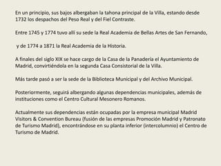 En un principio, sus bajos albergaban la tahona principal de la Villa, estando desde
1732 los despachos del Peso Real y del Fiel Contraste.
Entre 1745 y 1774 tuvo allí su sede la Real Academia de Bellas Artes de San Fernando,
y de 1774 a 1871 la Real Academia de la Historia.
A finales del siglo XIX se hace cargo de la Casa de la Panadería el Ayuntamiento de
Madrid, convirtiéndola en la segunda Casa Consistorial de la Villa.
Más tarde pasó a ser la sede de la Biblioteca Municipal y del Archivo Municipal.
Posteriormente, seguirá albergando algunas dependencias municipales, además de
instituciones como el Centro Cultural Mesonero Romanos.
Actualmente sus dependencias están ocupadas por la empresa municipal Madrid
Visitors & Convention Bureau (fusión de las empresas Promoción Madrid y Patronato
de Turismo Madrid), encontrándose en su planta inferior (intercolumnio) el Centro de
Turismo de Madrid.
 
