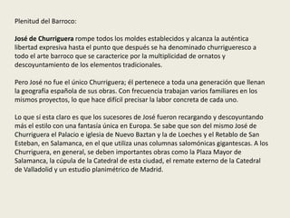 Plenitud del Barroco:
José de Churriguera rompe todos los moldes establecidos y alcanza la auténtica
libertad expresiva hasta el punto que después se ha denominado churrigueresco a
todo el arte barroco que se caracterice por la multiplicidad de ornatos y
descoyuntamiento de los elementos tradicionales.
Pero José no fue el único Churriguera; él pertenece a toda una generación que llenan
la geografía española de sus obras. Con frecuencia trabajan varios familiares en los
mismos proyectos, lo que hace difícil precisar la labor concreta de cada uno.
Lo que sí esta claro es que los sucesores de José fueron recargando y descoyuntando
más el estilo con una fantasía única en Europa. Se sabe que son del mismo José de
Churriguera el Palacio e iglesia de Nuevo Baztan y la de Loeches y el Retablo de San
Esteban, en Salamanca, en el que utiliza unas columnas salomónicas gigantescas. A los
Churriguera, en general, se deben importantes obras como la Plaza Mayor de
Salamanca, la cúpula de la Catedral de esta ciudad, el remate externo de la Catedral
de Valladolid y un estudio planimétrico de Madrid.
 