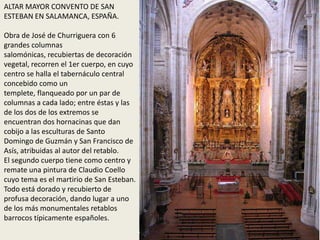 ALTAR MAYOR CONVENTO DE SAN
ESTEBAN EN SALAMANCA, ESPAÑA.
Obra de José de Churriguera con 6
grandes columnas
salomónicas, recubiertas de decoración
vegetal, recorren el 1er cuerpo, en cuyo
centro se halla el tabernáculo central
concebido como un
templete, flanqueado por un par de
columnas a cada lado; entre éstas y las
de los dos de los extremos se
encuentran dos hornacinas que dan
cobijo a las esculturas de Santo
Domingo de Guzmán y San Francisco de
Asís, atribuidas al autor del retablo.
El segundo cuerpo tiene como centro y
remate una pintura de Claudio Coello
cuyo tema es el martirio de San Esteban.
Todo está dorado y recubierto de
profusa decoración, dando lugar a uno
de los más monumentales retablos
barrocos típicamente españoles.
 
