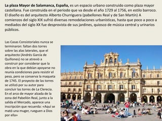 La plaza Mayor de Salamanca, España, es un espacio urbano construido como plaza mayor
castellana. Fue construida en el periodo que va desde el año 1729 al 1756, en estilo barroco.
El diseño es del arquitecto Alberto Churriguera (pabellones Real y de San Martín) A
comienzos del siglo XIX sufrió diversas remodelaciones urbanísticas, hasta que poco a poco a
mediados del siglo XX fue desprovista de sus jardines, quiosco de música central y urinarios
públicos.
Las Casas Consistoriales nunca se
terminaron: faltan dos torres
sobre las alas laterales, que el
arquitecto (Andrés García de
Quiñones) no se atrevió a
construir por considerar que la
obra en la que debían apoyarse no
reunía condiciones para resistir el
peso, pero se conserva la maqueta
de 1745. El proyecto de las torres
se utilizó por su autor para
concluir las torres de La Clerecia.
En el arco de mayor alzada de la
zona del Pabellón Real, junto a la
salida el Mercado, aparece una
inscripción que recuerda: «Aquí se
mató una muger, rueguen a Dios
por ella»
 