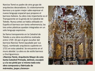 Narciso Tomé es padre de otro grupo de
arquitectos decoradores. Es violentamente
barroco y es quien mejor sabe expresar el
nuevo lenguaje espacial que propone el
barroco italiano. Su obra más importante es el
Transparente en la girola de la Catedral de
Toledo. Nunca antes se había utilizado en
España el barroco con tanta vehemencia; las
tres artes plásticas quedan integradas en un
solo lenguaje expresivo.
Se llama transparente en la Catedral de
Toledo a una obra escultórica realizada
entre 1729 -32 por el gran escultor del
barroco Narciso Tomé (ayudado por sus
hijos), nombrado arquitecto suplente en
1721 en esta catedral. Se encuentra en el
muro absidal. La obra es de estilo barroco
y churrigueresco.
«Narciso Tomé, Arquitecto Mayor de esta
Santa Catedral Primada, delineó, esculpió
y a la vez pintó por sí mismo toda esta
obra compuesta y fabricada de
mármoles, jaspe y bronce»
 