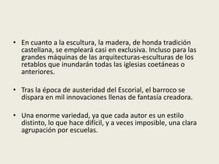 • En cuanto a la escultura, la madera, de honda tradición
castellana, se empleará casi en exclusiva. Incluso para las
grandes máquinas de las arquitecturas-esculturas de los
retablos que inundarán todas las iglesias coetáneas o
anteriores.
• Tras la época de austeridad del Escorial, el barroco se
dispara en mil innovaciones llenas de fantasía creadora.
• Una enorme variedad, ya que cada autor es un estilo
distinto, lo que hace difícil, y a veces imposible, una clara
agrupación por escuelas.
 