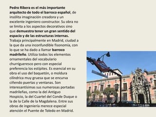 Pedro Ribera es el más importante
arquitecto de todo el barroco español, de
insólita imaginación creadora y un
excelente ingeniero constructor. Su obra no
se limita a los aspectos decorativos sino
que demuestra tener un gran sentido del
espacio y de las estructuras internas.
Trabaja principalmente en Madrid, ciudad a
la que da una inconfundible fisonomía, con
lo que se ha dado a llamar barroco
madrileño. Utiliza todos los elementos
ornamentales del vocabulario
churrigueresco pero con especial
preferencia los estípites. Es esencial en su
obra el uso del baquetón, o moldura
cilíndrica muy gruesa que se encurva
ciñendo puertas y ventanas. Son
interesantísimas sus numerosas portadas
madrileñas, como la del Antiguo
Hospicio, la del Cuartel del Conde Duque o
la de la Calle de la Magdalena. Entre sus
obras de ingeniería merece especial
atención el Puente de Toledo en Madrid.
 