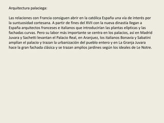 Arquitectura palaciega:
Las relaciones con Francia consiguen abrir en la católica España una vía de interés por
la suntuosidad cortesana. A partir de fines del XVII con la nueva dinastía llegan a
España arquitectos franceses e italianos que introducirían las plantas elípticas y las
fachadas curvas. Pero su labor más importante se centra en los palacios, así en Madrid
Juvara y Sachetti levantan el Palacio Real, en Aranjuez, los italianos Bonavia y Sabatini
amplían el palacio y trazan la urbanización del pueblo entero y en La Granja Juvara
hace la gran fachada clásica y se trazan amplios jardines según los ideales de Le Notre.
 