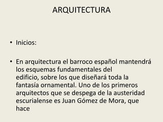ARQUITECTURA
• Inicios:
• En arquitectura el barroco español mantendrá
los esquemas fundamentales del
edificio, sobre los que diseñará toda la
fantasía ornamental. Uno de los primeros
arquitectos que se despega de la austeridad
escurialense es Juan Gómez de Mora, que
hace
 