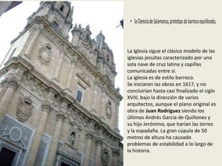 La Iglesia sigue el clásico modelo de las
iglesias jesuitas caracterizado por una
sola nave de cruz latina y capillas
comunicadas entre sí.
La iglesia es de estilo barroco.
Se iniciaron las obras en 1617, y no
concluirían hasta casi finalizado el siglo
XVIII, bajo la dirección de varios
arquitectos, aunque el plano original es
obra de Juan Rodríguez siendo los
últimos Andrés García de Quiñones y
su hijo Jerónimo, que harían las torres
y la espadaña. La gran cúpula de 50
metros de altura ha causado
problemas de estabilidad a lo largo de
la historia.
 