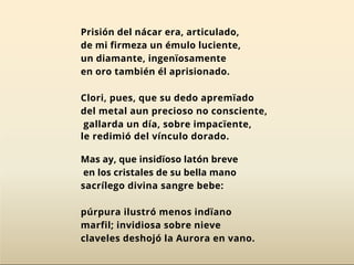 Prisión del nácar era, articulado,
de mi firmeza un émulo luciente,
un diamante, ingenïosamente
en oro también él aprisionado.
Clori, pues, que su dedo apremïado
del metal aun precioso no consciente,
gallarda un día, sobre impacïente,
le redimió del vínculo dorado.
Mas ay, que insidïoso latón breve
en los cristales de su bella mano
sacrílego divina sangre bebe:
púrpura ilustró menos indïano
marfil; invidiosa sobre nieve
claveles deshojó la Aurora en vano.
 