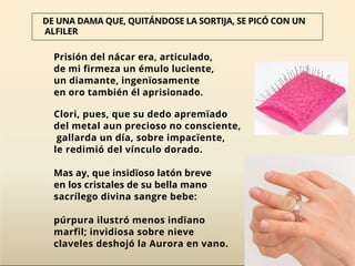 Prisión del nácar era, articulado,
de mi firmeza un émulo luciente,
un diamante, ingenïosamente
en oro también él aprisionado.
Clori, pues, que su dedo apremïado
del metal aun precioso no consciente,
gallarda un día, sobre impacïente,
le redimió del vínculo dorado.
Mas ay, que insidïoso latón breve
en los cristales de su bella mano
sacrílego divina sangre bebe:
púrpura ilustró menos indïano
marfil; invidiosa sobre nieve
claveles deshojó la Aurora en vano.
DE UNA DAMA QUE, QUITÁNDOSE LA SORTIJA, SE PICÓ CON UN
ALFILER
 