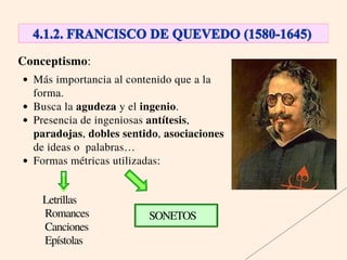 Conceptismo:
Más importancia al contenido que a la
forma.
Busca la agudeza y el ingenio.
Presencia de ingeniosas antítesis,
paradojas, dobles sentido, asociaciones
de ideas o palabras…
Formas métricas utilizadas:
SONETOS
Letrillas
Romances
Canciones
Epístolas
 