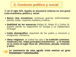 Banca rota económica: continuas guerras, enfermedades
(peste), malas cosechas, hambre y miseria.
Debilidad de los monarcas (Felipe III, Felipe IV y Carlos II):
España pierde su hegemonía en Europa y se independiza
Portugal.
Caída demográfica: expulsión de los judíos y moriscos y
emigración a América.
Ideas religiosas: se vuelve los ojos a la tradición cristiano-
medieval y los viejos principios teocéntricos. El mundo
se ve como un lugar lleno de aflicciones, pecado, miserias
y dolor.
2. Contexto político y social
⦿ En el siglo XVII, España se encuentra inmersa en una grave
crisis económica, política y social:
La conciencia de esta aguda crisis motiva un gran
PESIMISMO Y DESENGAÑO.
 