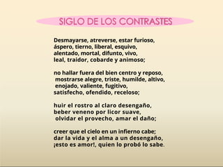 Desmayarse, atreverse, estar furioso,
áspero, tierno, liberal, esquivo,
alentado, mortal, difunto, vivo,
leal, traidor, cobarde y animoso;
no hallar fuera del bien centro y reposo,
mostrarse alegre, triste, humilde, altivo,
enojado, valiente, fugitivo,
satisfecho, ofendido, receloso;
huir el rostro al claro desengaño,
beber veneno por licor suave,
olvidar el provecho, amar el daño;
creer que el cielo en un infierno cabe;
dar la vida y el alma a un desengaño,
¡esto es amor!, quien lo probó lo sabe.
 