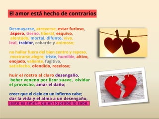 Desmayarse, atreverse, estar furioso,
áspero, tierno, liberal, esquivo,
alentado, mortal, difunto, vivo,
leal, traidor, cobarde y animoso;
no hallar fuera del bien centro y reposo,
mostrarse alegre, triste, humilde, altivo,
enojado, valiente, fugitivo,
satisfecho, ofendido, receloso;
huir el rostro al claro desengaño,
beber veneno por licor suave, olvidar
el provecho, amar el daño;
creer que el cielo en un infierno cabe;
dar la vida y el alma a un desengaño,
¡esto es amor!, quien lo probó lo sabe.
El amor está hecho de contrarios
 