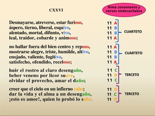 Desmayarse, atreverse, estar furioso,
áspero, tierno, liberal, esquivo,
alentado, mortal, difunto, vivo,
leal, traidor, cobarde y animoso;
no hallar fuera del bien centro y reposo,
mostrarse alegre, triste, humilde, altivo,
enojado, valiente, fugitivo,
satisfecho, ofendido, receloso;
huir el rostro al claro desengaño,
beber veneno por licor suave,
olvidar el provecho, amar el daño;
creer que el cielo en un infierno cabe;
dar la vida y el alma a un desengaño,
¡esto es amor!, quien lo probó lo sabe.
CXXVI
CUARTETO
CUARTETO
TERCETO
11 A
11 B
11 B
11 A
11 A
11 B
11 B
11 A
11 C
11 D
11 C
11 D
11 C
11 D
TERCETO
Rima consonante y
versos endecasílabos
 