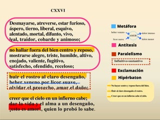Desmayarse, atreverse, estar furioso,
áspero, tierno, liberal, esquivo,
alentado, mortal, difunto, vivo,
leal, traidor, cobarde y animoso;
no hallar fuera del bien centro y reposo,
mostrarse alegre, triste, humilde, altivo,
enojado, valiente, fugitivo,
satisfecho, ofendido, receloso;
huir el rostro al claro desengaño,
beber veneno por licor suave,
olvidar el provecho, amar el daño;
creer que el cielo en un infierno cabe;
dar la vida y el alma a un desengaño,
¡esto es amor!, quien lo probó lo sabe.
Infinitivo+sustantivo
beber veneno
licor suave
AMOR
CXXVI
Hipérbaton
Antítesis
Metáfora
Paralelismo
dolor intenso
dolor menor
Exclamación
No hayar centro y reposo fuera del bien.
Huir al claro desengaño el rostro.
Creer que en un infierno cabe el cielo.
 