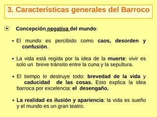 3. Características generales del Barroco
El mundo es percibido como caos, desorden y
confusión.
La vida está regida por la idea de la muerte: vivir es
solo un breve tránsito entre la cuna y la sepultura.
El tiempo lo destruye todo: brevedad de la vida y
caducidad de las cosas. Esto explica la idea
barroca por excelencia: el desengaño.
La realidad es ilusión y apariencia: la vida es sueño
y el mundo es un gran teatro.
⦿ Concepción negativa del mundo:
 