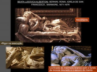 BEATA LUDOVICA ALBERTONI, BERNINI, ROMA, IGREJA DE SAN
                        FRANCESCO , MÁRMORE, 1671-1674




                                                              Movimento




•Rigor na execução




                                        Contraste do mármore branco com o fundo
                                        de bronze dourado e o escuro do manto
 