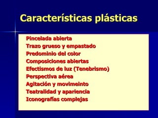 Características plásticas Pincelada abierta Trazo grueso y empastado Predominio del color Composiciones abiertas Efectismos de luz (Tenebrismo) Perspectiva aérea Agitación y movimeinto Teatralidad y apariencia Iconografías complejas 