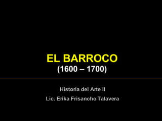 EL  BARROCO ( 1600  – 1 7 00) Historia del Arte II Lic. Erika Frisancho Talavera 