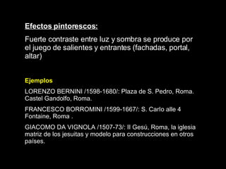 Efectos pintorescos: Fuerte contraste entre luz y sombra se produce por el juego de salientes y entrantes (fachadas, portal, altar)   Ejemplos LORENZO BERNINI /1598-1680/: Plaza de S. Pedro, Roma. Castel Gandolfo, Roma.  FRANCESCO BORROMINI /1599-1667/: S. CarI o  alle 4 Fontaine, Roma . GIACOMO DA VIGNOLA /1507-73/: II Gesú, Roma, la iglesia matriz de los jesuitas y modelo para construcciones en otros países.   