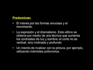 Predominan: E l interés por las formas sinuosas y el movimiento.  L a expresión y el dramatismo. Este ultimo se obtiene por medio de una técnica que aumenta los contrastes de luz y sombra: el corte no es vertical, sino inclinado y profundo  U n intento de rivalizar con la pintura, por ejemplo, utilizando mármoles policromos.  