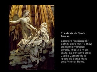 El éxtasis de Santa Teresa  Escultura realizada por Bernini entre 1647 y 1652 en mármol y bronce dorado. Mide 3,5 m de altura. Se conserva en la Capilla Cornaro de la iglesia de Santa Maria della Vittoria, Roma. 
