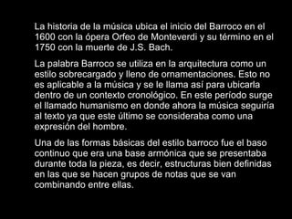 La historia de la música ubica el inicio del Barroco en el 1600 con la ópera Orfeo de Monteverdi y su término en el 1750 con la muerte de J.S. Bach.  La palabra Barroco se utiliza en la arquitectura como un estilo sobrecargado y lleno de ornamentaciones. Esto no es aplicable a la música y se le llama así para ubicarla dentro de un contexto cronológico. En este período surge el llamado humanismo en donde ahora la música seguiría al texto ya que este último se consideraba como una expresión del hombre.  Una de las formas básicas del estilo barroco fue el baso continuo que era una base armónica que se presentaba durante toda la pieza, es decir, estructuras bien definidas en las que se hacen grupos de notas que se van combinando entre ellas.  