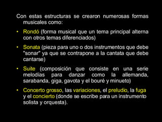 Con estas estructuras se crearon numerosas formas musicales como: Rondó  (forma musical que un tema principal alterna con otros temas diferenciados) Sonata  (pieza para uno o dos instrumentos que debe &quot;sonar&quot; ya que se contrapone a la cantata que debe cantarse) Suite  (composición que consiste en una serie melodías para danzar como la allemanda, sarabanda, giga, gavota y el bouré y minueto) Concerto grosso , las  variaciones , el  preludio , la  fuga  y el  concierto  (donde se escribe para un instrumento solista y orquesta).  