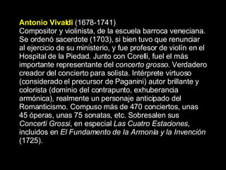 Antonio Vivaldi   (1678-1741) Compositor y violinista, de la escuela barroca veneciana. Se ordenó sacerdote (1703), si bien tuvo que renunciar al ejercicio de su ministerio, y fue profesor de violín en el Hospital de la Piedad. Junto con Corelli, fuel el más importante representante del  concerto grosso.  Verdadero creador del concierto para solista.   Intérprete virtuoso (considerado el precursor de Paganini) autor brillante y colorista (dominio del contrapunto, exhuberancia armónica), realmente un personaje anticipado del Romanticismo. Compuso más de 470 conciertos, unas 45 óperas, unas 75 sonatas, etc. Sobresalen sus  Concerti Grossi , en especial  Las Cuatro Estaciones , incluidos en  El Fundamento de la Armonía y la Invención  (1725).  