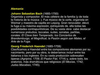 Alemania Johann Sebastian Bach   (1685-1750) Organista y compositor. El más célebre de la familia (y de toda la historia de la música :). Fue músico de la corte, organista en Weimar y maestro de capilla en Leipzig. Gran renovador, elevó la fuga a su máxima expresión, extrayendo de. ella todas las posibilidades contrapuntísticas. De su vasta obra  cabe destacar numerosos preludios, toccatas, suites, sonatas, partitas, corales:  El Clave bien Temperado, los Conciertos de Brandemburgo, el Magnificat, la Pasión según san Mateo, el Arte de la Fuga. Georg Friederich Haendel   (1685-1759) Clasificamos a Haendel entre los compositores alemanes por su nacimiento, pero por su obra, lo deberíamos incluir entre los italianos o los ingleses. En su vasta producción sobresalen óperas ( Agripina , 1709;  El Pastor Fiel , 1714) y, sobre todo, los oratorios, más dramáticos que religiosos ( El Mesías , 1742;  Judas Macabeo , 1745).   