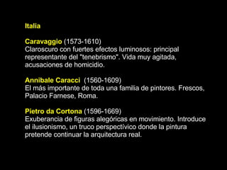 Italia Caravaggio   (1573-1610) Claroscuro con fuertes efectos luminosos: principal representante del &quot;tenebrismo&quot;. Vida muy agitada, acusaciones de homicidio.  Annibale Caracci   (1560-1609) El más importante de toda una familia de pintores. Frescos, Palacio Farnese, Roma. Pietro da Cortona   (1596-1669) Exuberancia de figuras alegóricas en movimiento. Introduce el ilusionismo, un truco perspectívico donde la pintura pretende continuar la arquitectura real.  