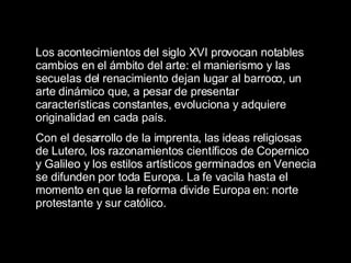 Los acontecimientos del siglo XVI provocan notables cambios en el ámbito del arte: el manierismo y las secuelas del renacimiento dejan lugar al barroco, un arte dinámico que, a pesar de presentar características constantes, evoluciona y adquiere originalidad en cada país.  Con el desarrollo de la imprenta, las ideas religiosas de Lutero, los razonamientos científicos de Copernico y Galileo y los estilos artísticos germinados en Venecia se difunden por toda Europa. La fe vacila hasta el momento en que la reforma divide Europa en: norte protestante y sur católico.  
