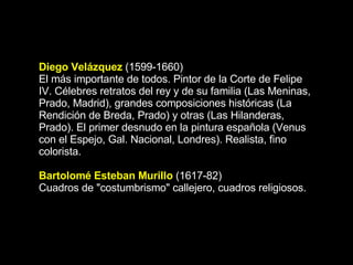Diego Velázquez  (1599-1660) El más importante de todos. Pintor de la Corte de Felipe IV. Célebres retratos del rey y de su familia (Las Meninas, Prado, Madrid), grandes composiciones históricas (La Rendición de Breda, Prado) y otras (Las Hilanderas, Prado). El primer desnudo en la pintura española (Venus con el Espejo, Gal. Nacional, Londres). Realista, fino colorista. Bartolomé Esteban Murillo  (1617-82) Cuadros de &quot;costumbrismo&quot; callejero, cuadros religiosos.  