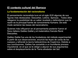 El contexto cultural del Barroco La fundamentación del racionalismo El pensamiento racionalista tuvo en el siglo XVII algunas de sus figuras más destacadas: Descartes, Leibniz, Spinoza... Todos ellos relegaron la posibilidad de un saber revelado y defendieron que la razón es la principal fuente de conocimiento humano. De este modo sentaron las bases del racionalismo. Quienes más influyeron en el pensamiento posterior fueron el físico italiano Galileo Galilei y el matemático francés René Descartes. Galileo Galilei fue uno de los fundadores del método experimental. A partir de sus observaciones, enunció las leyes de caída de los cuerpos y refrendó la teoría heliocéntrica de Copérnico. Debido a sus conclusiones, Galileo fue sometido a un humillante proceso inquisitorial, en el que se le obligó a abjurar de sus argumentos sobre el desplazamiento de la Tierra alrededor del Sol.   