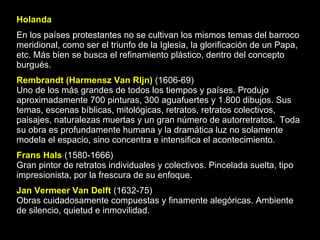 Holanda En los países protestantes no se cultivan los mismos temas del barroco meridional, como ser el triunfo de la Iglesia, la glorificación de un Papa, etc. Más bien se busca el refinamiento plástico, dentro del concepto burgués. Rembrandt (Harmensz Van Rljn)  (1606-69) Uno de los más grandes de todos los tiempos y países. Produjo aproximadamente 700 pinturas, 300 aguafuertes y 1.800 dibujos. Sus temas, escenas bíblicas, mitológicas, retratos, retratos colectivos, paisajes, naturalezas muertas y un gran número de autorretratos.   Toda su obra es profundamente humana y la dramática luz no solamente modela el espacio, sino concentra e intensifica el acontecimiento.  Frans Hals  (1580-1666) Gran pintor de retratos individuales y colectivos. Pincelada suelta, tipo impresionista, por la frescura de su enfoque.  Jan Vermeer Van Delft  (1632-75) Obras cuidadosamente compuestas y finamente alegóricas. Ambiente de silencio, quietud e inmovilidad.   