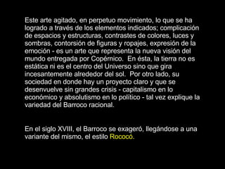 Este arte agitado, en perpetuo movimiento, lo que se ha logrado a través de los elementos indicados; complicación de espacios y estructuras, contrastes de colores, luces y sombras, contorsión de figuras y ropajes, expresión de la emoción - es un arte que representa la nueva visión del mundo entregada por Copérnico.  En ésta, la tierra no es estática ni es el centro del Universo sino que gira incesantemente alrededor del sol.  Por otro lado, su sociedad en donde hay un proyecto claro y que se desenvuelve sin grandes crisis - capitalismo en lo económico y absolutismo en lo político - tal vez explique la variedad del Barroco racional.   En el siglo XVIII, el Barroco se exageró, llegándose a una variante del mismo, el estilo  Rococó.   