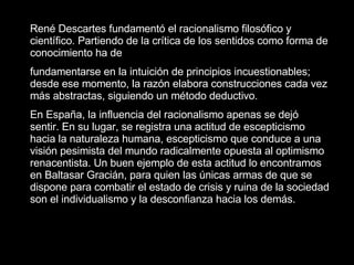 René Descartes fundamentó el racionalismo filosófico y científico. Partiendo de la crítica de los sentidos como forma de conocimiento ha de fundamentarse en la intuición de principios incuestionables; desde ese momento, la razón elabora construcciones cada vez más abstractas, siguiendo un método deductivo. En España, la influencia del racionalismo apenas se dejó sentir. En su lugar, se registra una actitud de escepticismo hacia la naturaleza humana, escepticismo que conduce a una visión pesimista del mundo radicalmente opuesta al optimismo renacentista. Un buen ejemplo de esta actitud lo encontramos en Baltasar Gracián, para quien las únicas armas de que se dispone para combatir el estado de crisis y ruina de la sociedad son el individualismo y la desconfianza hacia los demás.   
