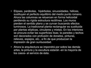 Elipses, parábolas,  hipérbolas, sinuosidades, hélices, sustituyen el perfecto equilibrio del medio punto romano. Ahora las columnas se retuercen en forma helicoidal perdiendo su rígida estructura rectilínea. Los muros pierden el sentido plano y se curvan buscando efectos luminosos. La tradicional planta rectangular es sustituida por plantas elípticas, circulares y mixtas. En los interiores se procura evitar las superficies lisas; la paredes y techos son decorados con profusión de dorados, pinturas, relieves, espejos, etc., a fin de que produzcan la impresión de gran suntuosidad. Ahora la arquitectura se impondrá por sobre las demás artes, la pintura y la escultura estarán -en la mayoría de los casos- al servicio de ésta.   