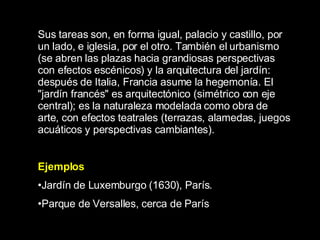 Sus tareas son, en forma igual, palacio y castillo, por un lado, e iglesia, por el otro. También el urbanismo (se abren las plazas hacia grandiosas perspectivas con efectos escénicos) y la arquitectura del jardín: después de Italia, Francia asume la hegemonía. El &quot;jardín francés&quot; es arquitectónico (simétrico con eje central); es la naturaleza modelada como obra de arte, con efectos teatrales (terrazas, alamedas, juegos acuáticos y perspectivas cambiantes). Ejemplos Jardín de Luxemburgo (1630), París.  Parque de Versalles, cerca de París   