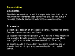Características Dinamismo:  El edificio barroco trata de incluir al espectador, envolverlo en su movimiento desbordante; todo se mueve y gira, todo es curvo y retorcido (fachada, barandilla, columnas, escaleras, nichos) Exuberancia:   Derroche por doquier, en chico (decoraciones, volutas) y en grande (plazas, portales, rampas, escaleras). La iglesia se convierte en palacio, y en el palacio lo más importante son las salas de baile; escaleras y vestíbulos suntuosos. El oro aquí significa suntuosidad, no lo celestial (Estilo Bizantino). La cúpula, donde la hay, es bien voluminosa y realzada con un importante cimborrio que a veces es ondulado, como todo lo demás.  