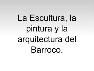 La Escultura, la
pintura y la
arquitectura del
Barroco.
 