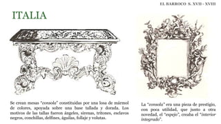 ITALIA
Se crean mesas “consola” constituidas por una losa de mármol
de colores, apoyada sobre una base tallada y dorada. Los
motivos de las tallas fueron ángeles, sirenas, tritones, esclavos
negros, conchillas, delfines, águilas, follaje y volutas.
EL BARROCO S. XVII - XVIII
La “consola” era una pieza de prestigio,
con poca utilidad, que junto a otra
novedad, el “espejo”, creaba el “interior
integrado”.
 