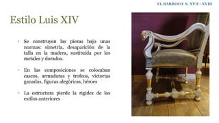 EL BARROCO S. XVII - XVIII
Estilo Luis XIV
• Se construyen las piezas bajo unas
normas: simetría, desaparición de la
talla en la madera, sustituida por los
metales y dorados.
• En las composiciones se colocaban
cascos, armaduras y trofeos, victorias
ganadas, figuras alegóricas, héroes
• La estructura pierde la rigidez de los
estilos anteriores
 