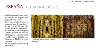 EL BARROCO S. XVII - XVIII
ESPAÑA CHURRIGUERESCO
• El Churrigeresco es un estilo
de Barroco de España que
llegó al Nuevo Mundo.
• Tiene más ornamentación y
una recargada decoraciíon.
• Se da en el barroco del
primer tercio del siglo XVIII.
• El primero de Churriguera
(familia catalán) es José de
Churriguera, ensamblando
retablos para templos en
Salamanca, Madrid y otras
ciudades.
• Es un estilo escultlórico y
decorativo
Churriguera. Retablo de San Esteban,
Salamanca
Madrid
 