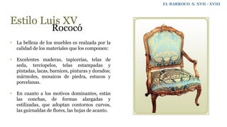 EL BARROCO S. XVII - XVIII
Estilo Luis XV
Rococó
• La belleza de los muebles es realzada por la
calidad de los materiales que los componen:
• Excelentes maderas, tapicerías, telas de
seda, terciopelos, telas estampadas y
pintadas, lacas, barnices, pinturas y dorados;
mármoles, mosaicos de piedra, estucos y
porcelanas.
• En cuanto a los motivos dominantes, están
las conchas, de formas alargadas y
estilizadas, que adoptan contornos curvos,
las guirnaldas de flores, las hojas de acanto.
 