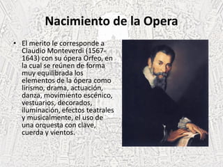 Nacimiento de la Opera
• El merito le corresponde a
Claudio Monteverdi (1567-
1643) con su ópera Orfeo, en
la cual se reúnen de forma
muy equilibrada los
elementos de la ópera como
lirismo, drama, actuación,
danza, movimiento escénico,
vestuarios, decorados,
iluminación, efectos teatrales
y musicalmente, el uso de
una orquesta con clave,
cuerda y vientos.
 