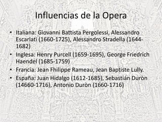 Influencias de la Opera
• Italiana: Giovanni Battista Pergolessi, Alessandro
Escarlati (1660-1725), Alessandro Stradella (1644-
1682)
• Inglesa: Henry Purcell (1659-1695), George Friedrich
Haendel (1685-1759)
• Francia: Jean Fhilippe Rameau, Jean Baptiste Lully.
• España: Juan Hidalgo (1612-1685), Sebastián Duròn
(14660-1716), Antonio Duròn (1660-1716)
 