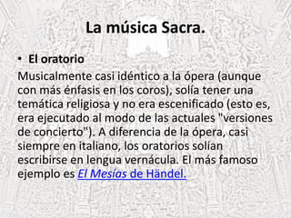 La música Sacra.
• El oratorio
Musicalmente casi idéntico a la ópera (aunque
con más énfasis en los coros), solía tener una
temática religiosa y no era escenificado (esto es,
era ejecutado al modo de las actuales "versiones
de concierto"). A diferencia de la ópera, casi
siempre en italiano, los oratorios solían
escribirse en lengua vernácula. El más famoso
ejemplo es El Mesías de Händel.
 