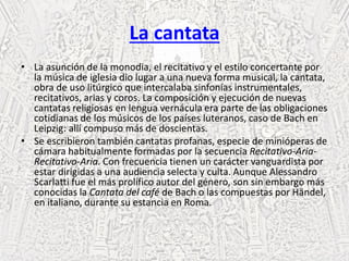 La cantata
• La asunción de la monodia, el recitativo y el estilo concertante por
la música de iglesia dio lugar a una nueva forma musical, la cantata,
obra de uso litúrgico que intercalaba sinfonías instrumentales,
recitativos, arias y coros. La composición y ejecución de nuevas
cantatas religiosas en lengua vernácula era parte de las obligaciones
cotidianas de los músicos de los países luteranos, caso de Bach en
Leipzig: allí compuso más de doscientas.
• Se escribieron también cantatas profanas, especie de minióperas de
cámara habitualmente formadas por la secuencia Recitativo-Aria-
Recitativo-Aria. Con frecuencia tienen un carácter vanguardista por
estar dirigidas a una audiencia selecta y culta. Aunque Alessandro
Scarlatti fue el más prolífico autor del género, son sin embargo más
conocidas la Cantata del café de Bach o las compuestas por Händel,
en italiano, durante su estancia en Roma.
 