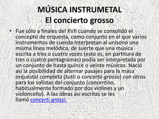 MÚSICA INSTRUMETAL
El concierto grosso
• Fue sólo a finales del XVII cuando se consolidó el
concepto de orquesta, como conjunto en el que varios
instrumentos de cuerda interpretan al unísono una
misma línea melódica, de suerte que una música
escrita a tres o cuatro voces (esto es, en partitura de
tres o cuatro pentagramas) podía ser interpretada por
un conjunto de hasta quince o veinte músicos. Nació
así la posibilidad de alternar pasajes para la masa
orquestal completa (tutti o concerto grosso) con otros
para los solistas del conjunto (concertino,
habitualmente formado por dos violines y un
violoncello). A las obras así escritas se les
llamó concerti grossi.
 
