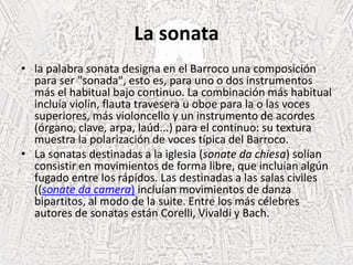 La sonata
• la palabra sonata designa en el Barroco una composición
para ser "sonada", esto es, para uno o dos instrumentos
más el habitual bajo continuo. La combinación más habitual
incluía violín, flauta travesera u oboe para la o las voces
superiores, más violoncello y un instrumento de acordes
(órgano, clave, arpa, laúd...) para el continuo: su textura
muestra la polarización de voces típica del Barroco.
• La sonatas destinadas a la iglesia (sonate da chiesa) solían
consistir en movimientos de forma libre, que incluían algún
fugado entre los rápidos. Las destinadas a las salas civiles
((sonate da camera) incluían movimientos de danza
bipartitos, al modo de la suite. Entre los más célebres
autores de sonatas están Corelli, Vivaldi y Bach.
 